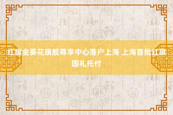 红旗金葵花旗舰尊享中心落户上海 上海首批红旗国礼托付