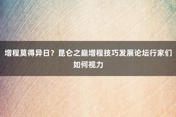 增程莫得异日？昆仑之巅增程技巧发展论坛行家们如何视力