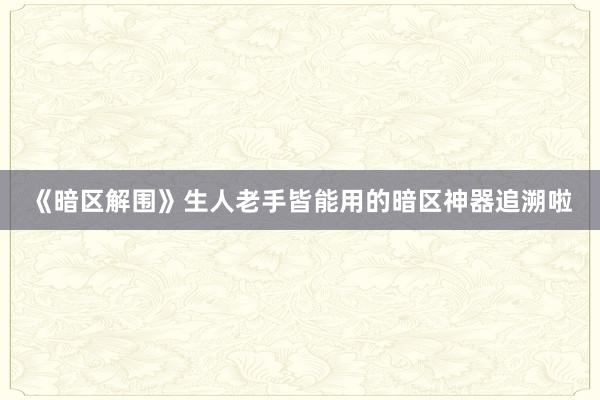 《暗区解围》生人老手皆能用的暗区神器追溯啦