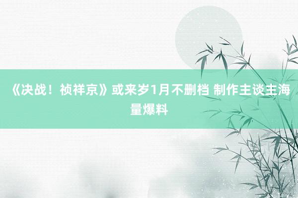 《决战！祯祥京》或来岁1月不删档 制作主谈主海量爆料