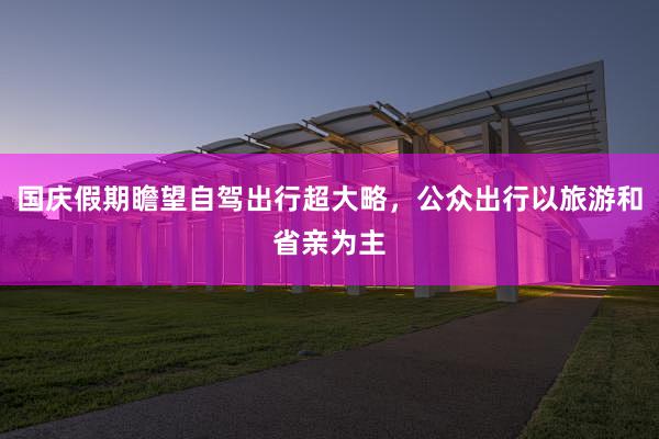 国庆假期瞻望自驾出行超大略，公众出行以旅游和省亲为主