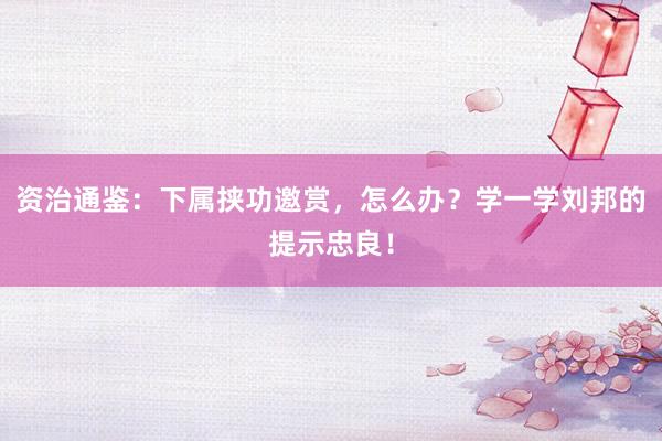 资治通鉴：下属挟功邀赏，怎么办？学一学刘邦的提示忠良！