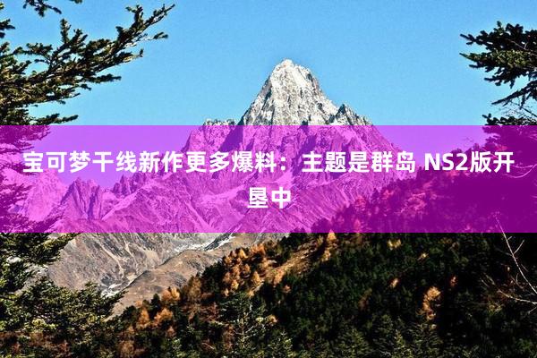 宝可梦干线新作更多爆料：主题是群岛 NS2版开垦中