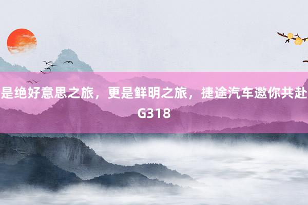 是绝好意思之旅，更是鲜明之旅，捷途汽车邀你共赴G318