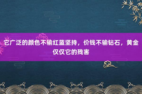 它广泛的颜色不输红蓝坚持，价钱不输钻石，黄金仅仅它的残害