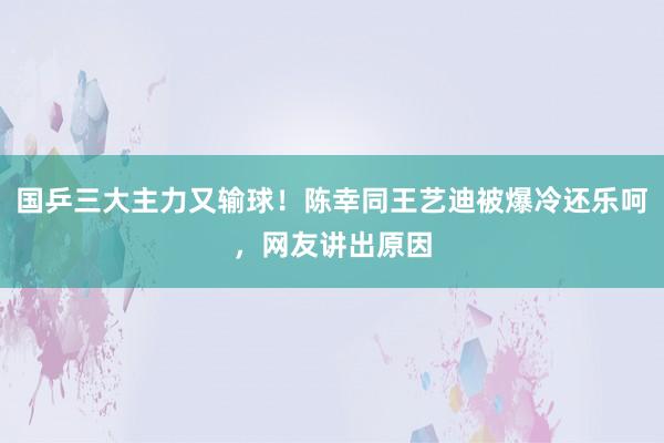 国乒三大主力又输球！陈幸同王艺迪被爆冷还乐呵，网友讲出原因