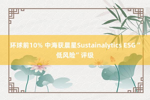 环球前10% 中海获晨星Sustainalytics ESG“低风险”评级