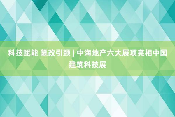 科技赋能 篡改引颈 | 中海地产六大展项亮相中国建筑科技展