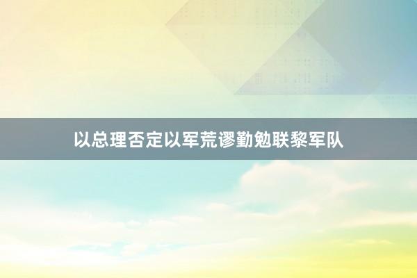 以总理否定以军荒谬勤勉联黎军队