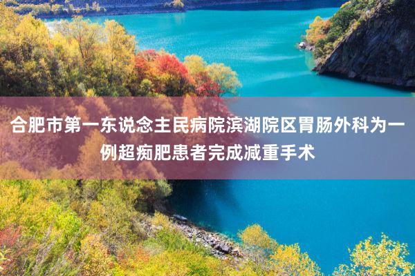 合肥市第一东说念主民病院滨湖院区胃肠外科为一例超痴肥患者完成减重手术