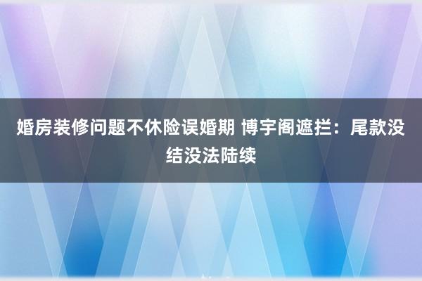 婚房装修问题不休险误婚期 博宇阁遮拦：尾款没结没法陆续