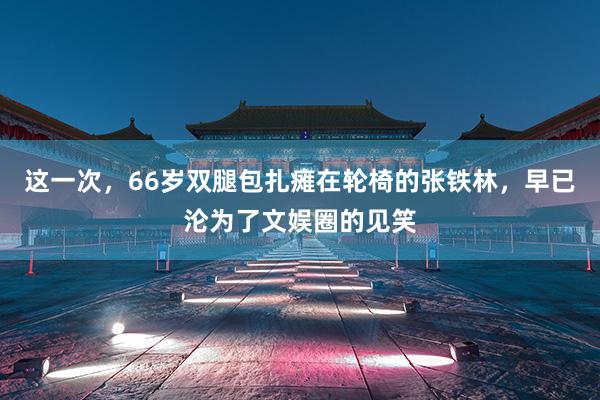 这一次，66岁双腿包扎瘫在轮椅的张铁林，早已沦为了文娱圈的见笑