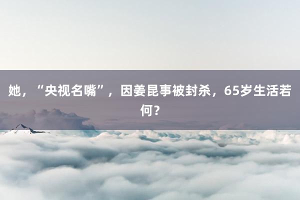 她，“央视名嘴”，因姜昆事被封杀，65岁生活若何？