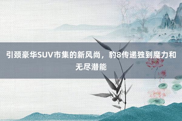 引颈豪华SUV市集的新风尚，豹8传递独到魔力和无尽潜能