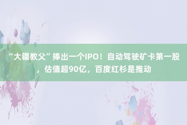 “大疆教父”捧出一个IPO！自动驾驶矿卡第一股，估值超90亿，百度红杉是推动