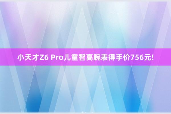 小天才Z6 Pro儿童智高腕表得手价756元!