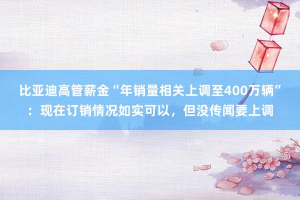 比亚迪高管薪金“年销量相关上调至400万辆”：现在订销情况如实可以，但没传闻要上调