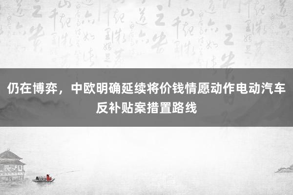 仍在博弈，中欧明确延续将价钱情愿动作电动汽车反补贴案措置路线